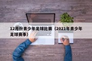 12月份青少年足球比赛(2021年青少年足球赛事) 12月份青少年足球比赛(2021年青少年足球赛事)